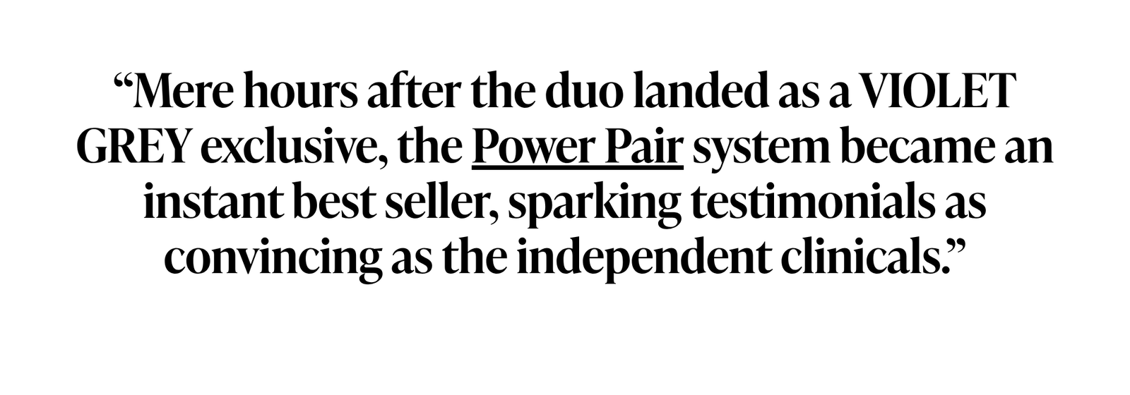 A quote from Violet Grey: “Mere hours after the duo landed as a VIOLET GREY exclusive, the Power Pair system became an instant best seller, sparking testimonials as convincing as the independent clinicals.”