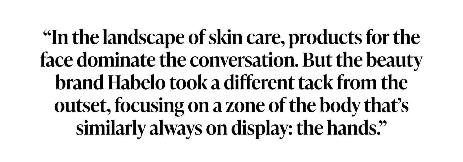 A quote from Violet Grey: “In the landscape of skin care, products for the face dominate the conversation. But the beauty brand Habelo took a different tack from the outset, focusing on a zone of the body that’s similarly always on display: the hands.”