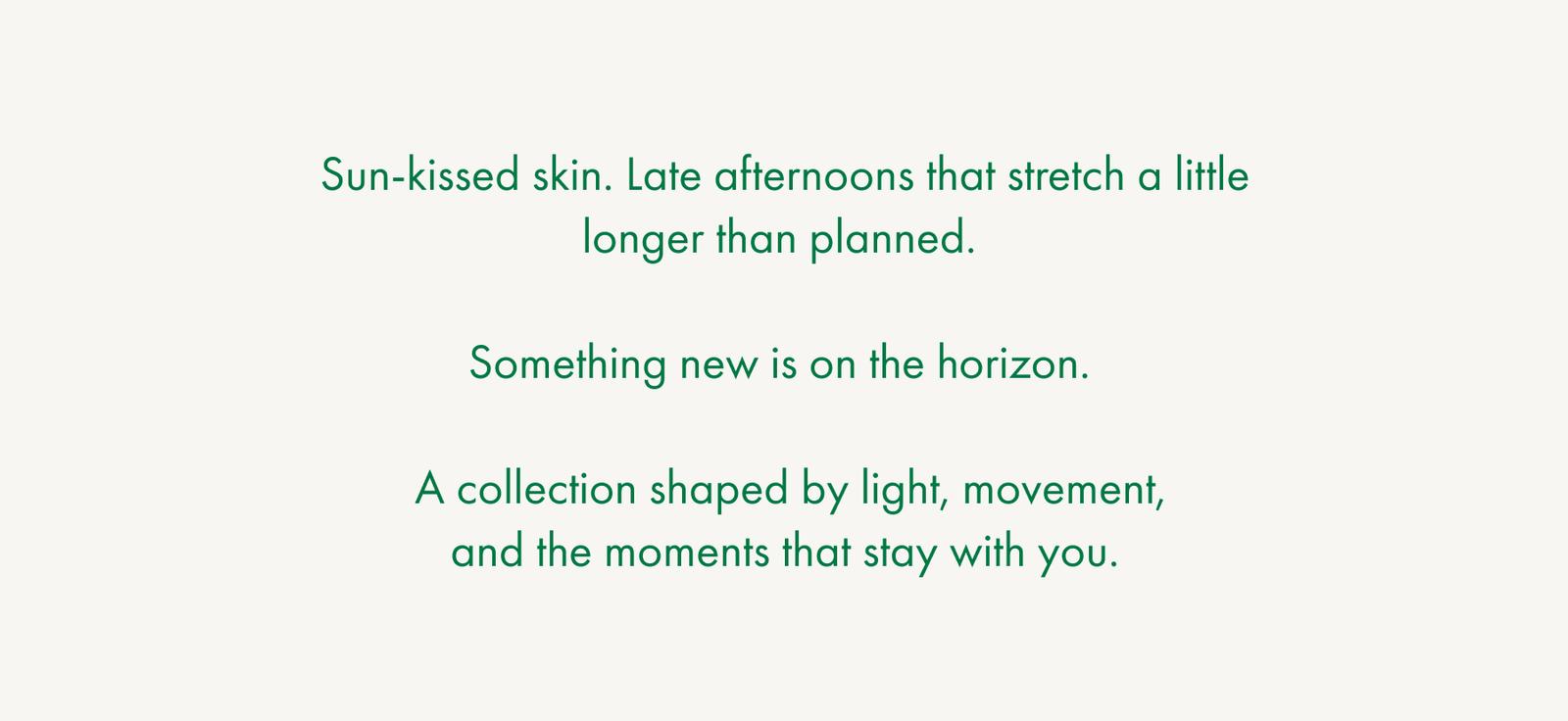 Sun-kissed skin. Late afternoons that stretch a little longer than planned.  Something new is on the horizon.  A collection shaped by light, movement, and the moments that stay with you.