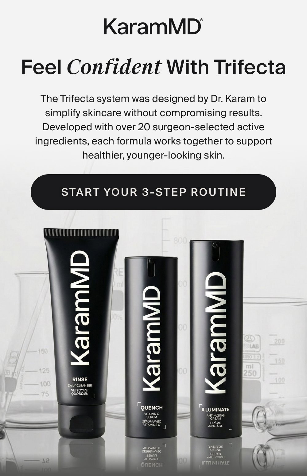 Feel Confident With Trifecta The Trifecta system was designed by Dr. Karam to simplify skincare without compromising results. Developed with over 20 surgeon-selected active ingredients, each formula works together to support healthier, younger-looking skin. START YOUR 3-STEP ROUTINE