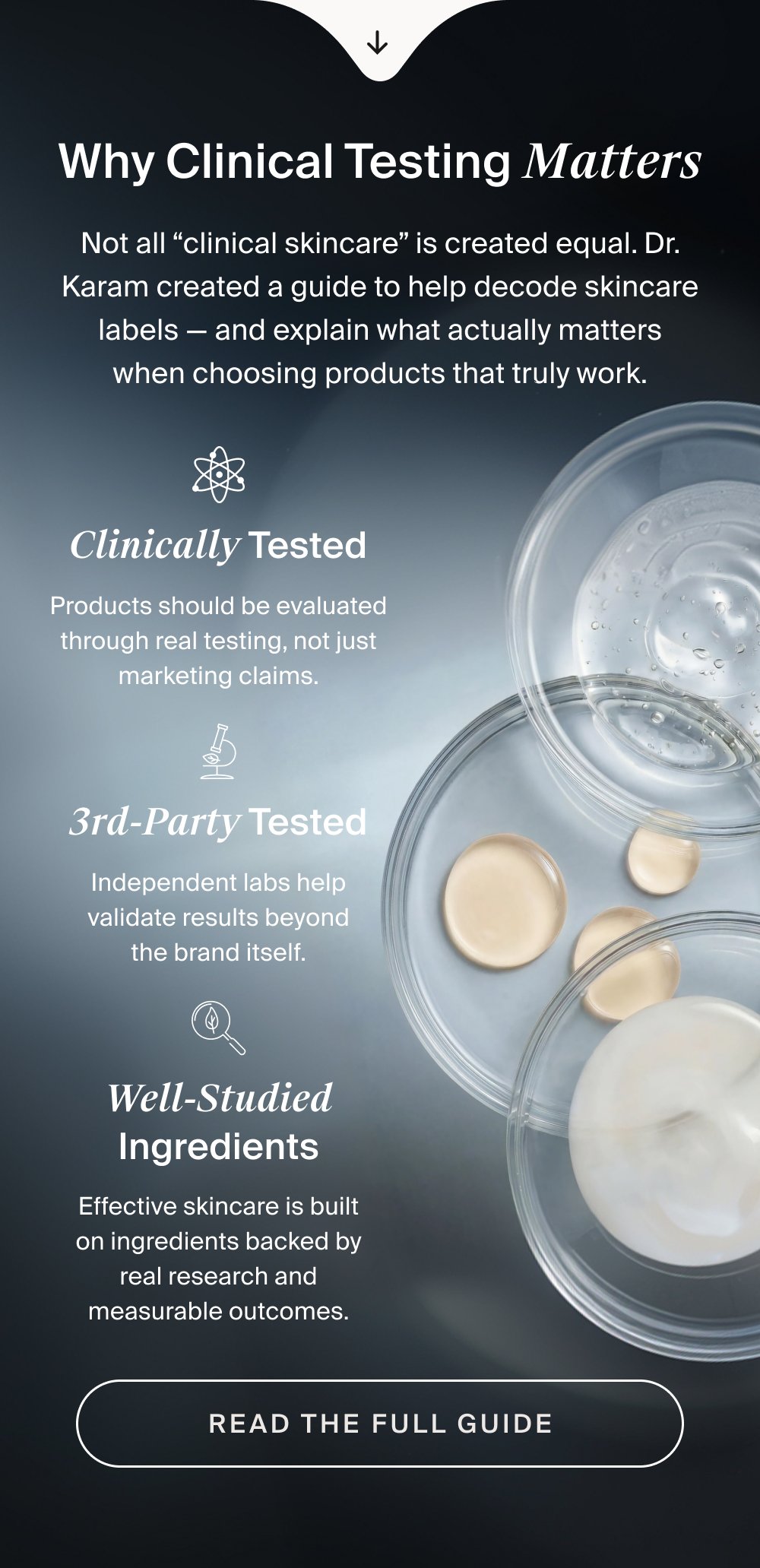 Why Clinical Testing Matters Not all “clinical skincare” is created equal. Dr. Karam created a guide to help decode skincare labels — and explain what actually matters when choosing products that truly work. Clinically Tested Products should be evaluated through real testing, not just marketing claims. 3rd-Party Tested Independent labs help validate results beyond the brand itself. Well-Studied Ingredients Effective skincare is built on ingredients backed by real research and measurable outcomes. Read the Full Guide