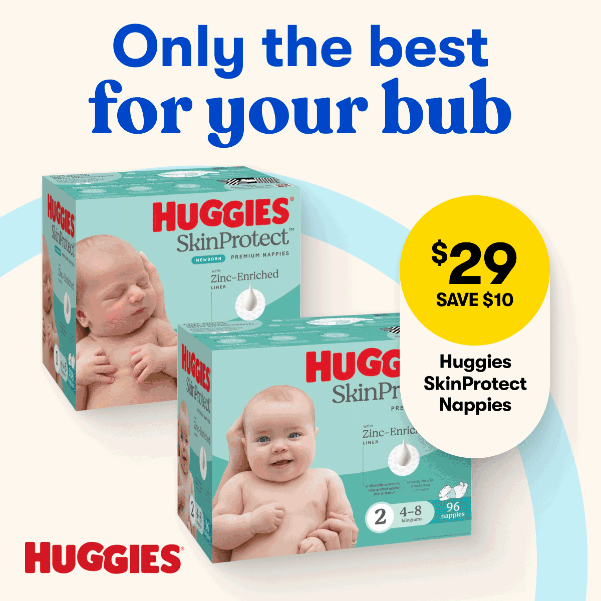 Only the best for your bub | $29 SAVE $10 Huggies SkinProtect Nappies | 30% OFF Selected b.box Baby Feeding | $179 SAVE $50 Safe-n-Sound Cabin Stroller | 20% OFF Selected Love To Dream Swaddles