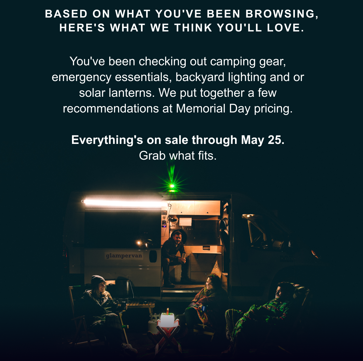 Based on what you've been browsing, here's what we think you'll love. You've been checking out camping gear, emergency essentials, backyard lighting and or solar lanterns. We put together a few recommendations at Memorial Day pricing.  Everything's on sale through May 25. Grab what fits.