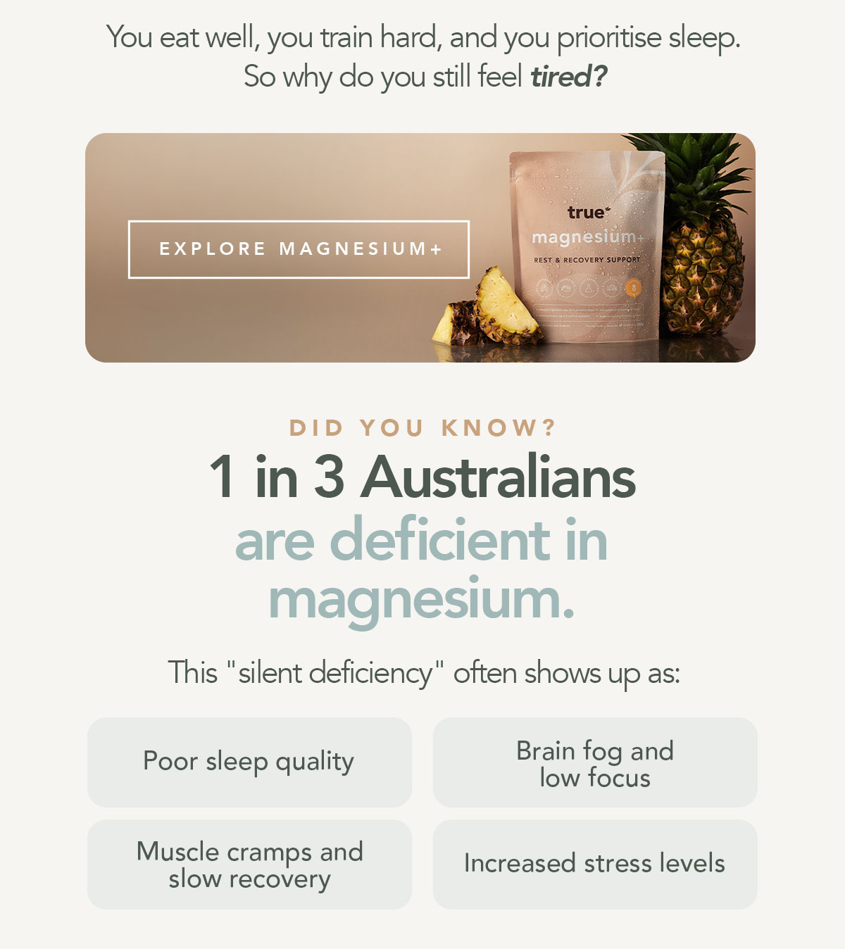 You eat well, you train hard, and you prioritise sleep. So why do you still feel tired?  [EXPLORE MAGNESIUM+]  Did you know that 1 in 3 Australians are deficient in Magnesium? This "silent deficiency" often shows up as: → Poor sleep quality → Brain fog and low focus → Muscle cramps and slow recovery → Increased stress levels