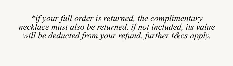*if your full order is returned, the complimentary necklace must also be returned. If not included, its value will be deducted from your refund. Further t&c's apply..