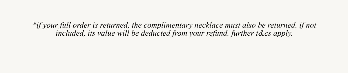 *if your full order is returned, the complimentary necklace must also be returned. If not included, its value will be deducted from your refund. Further t&c's apply..
