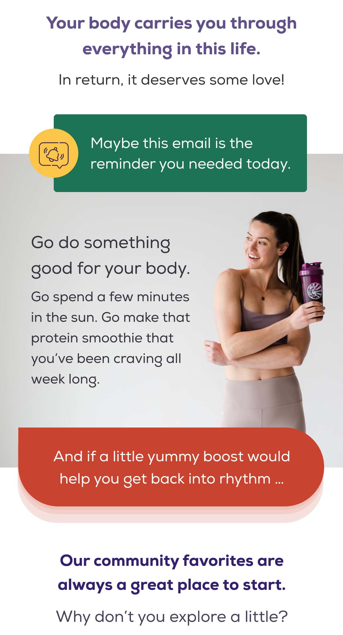 Your body carries you through everything in this life. In return, it deserves some love!  Maybe this email is the reminder you needed today.  Go do something good for your body. Go spend a few minutes in the sun. Go make that protein smoothie that you’ve been craving all week long.  And if a little yummy boost would help you get back into rhythm …  Our community favorites are always a great place to start. Why don’t you explore a little?