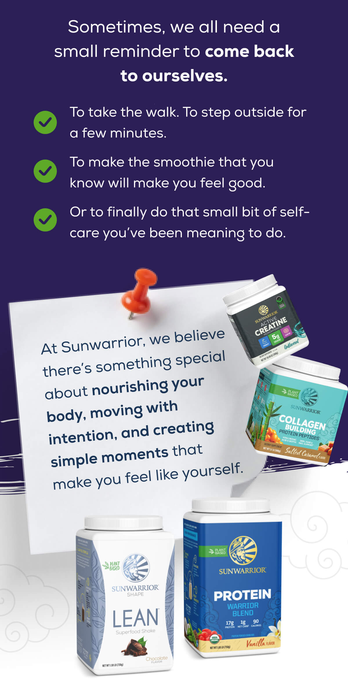 Sometimes, we all need a small reminder to come back to ourselves.  To take the walk. To step outside for a few minutes.  To make the smoothie that you know will make you feel good.  Or to finally do that small bit of self-care you’ve been meaning to do.  At Sunwarrior, we believe there’s something special about nourishing your body, moving with intention, and creating simple moments that make you feel like yourself.