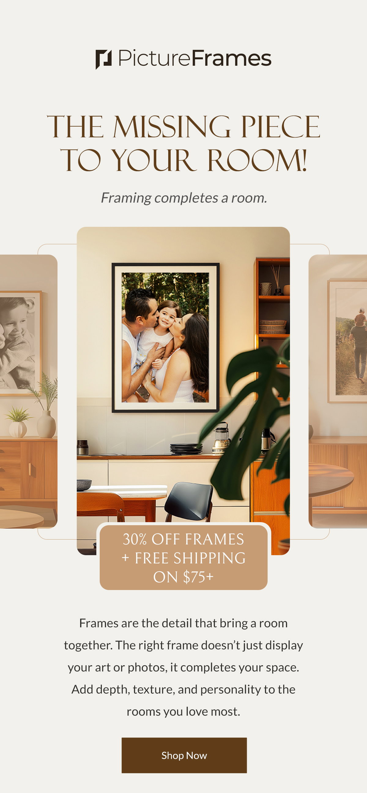 The Missing Piece to Your Room! Framing completes a room. Frames are the detail that bring a room together. The right frame doesn’t just display your art or photos, it completes your space. Add depth, texture, and personality to the rooms you love most. 30% on all Frames and get free shipping on $75+. Shop Now.
