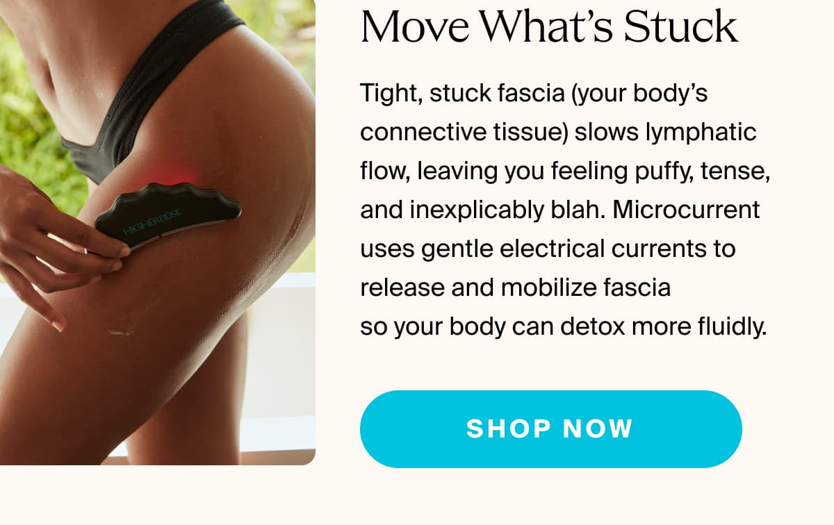 Move What’s Stuck | Tight, stuck fascia (your body’s connective tissue) slows lymphatic flow, leaving you feeling puffy, tense, and inexplicably blah. Microcurrent uses gentle electrical currents to release and mobilize fascia  so your body can detox more fluidly. | shop now