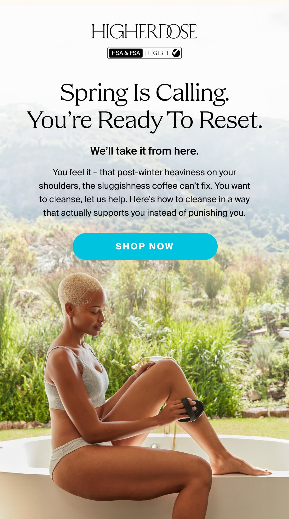 HIGHERDOSE | Spring is calling. You’re ready to reset. | We’ll take it from here. | You feel it – that post-winter heaviness on your shoulders, the sluggishness coffee can’t fix. You want to cleanse, let us help. Here’s how to cleanse in a way that actually supports you instead of punishing you. | SHOP NOW