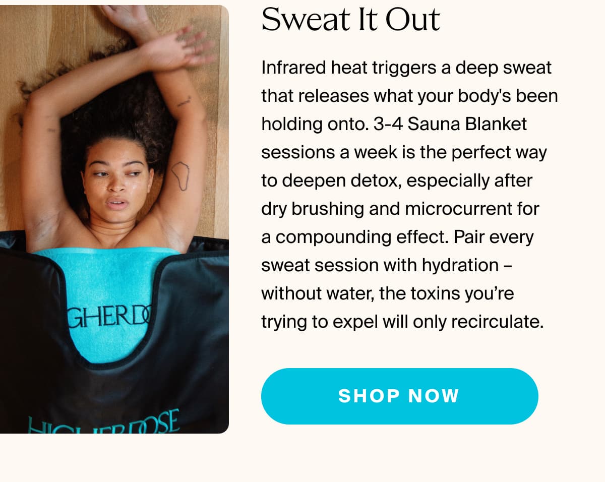 Sweat It Out | Infrared heat triggers a deep sweat that releases what your body's been holding onto. 3-4 Sauna Blanket sessions a week is the perfect way to deepen detox, especially after dry brushing and microcurrent for  a compounding effect. Pair every sweat session with hydration – without water, the toxins you’re trying to expel will only recirculate. | shop now