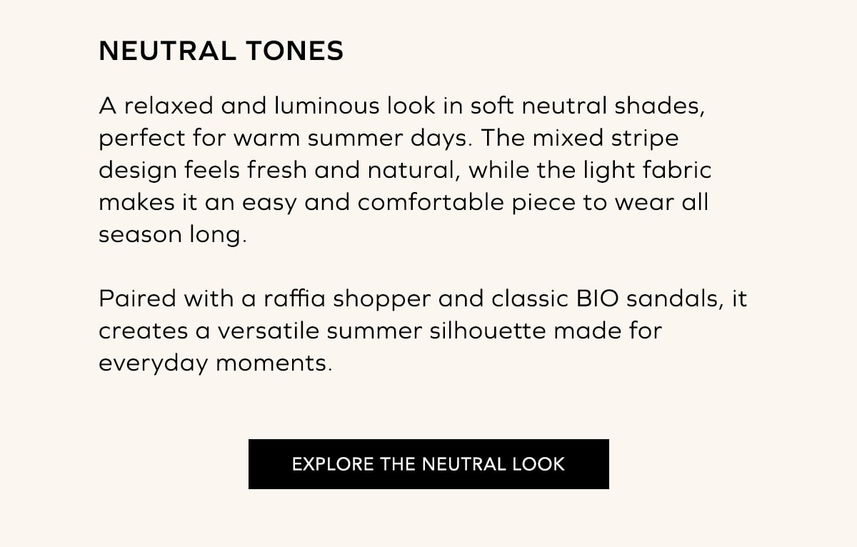 TONOS NEUTROS Un look relajado y luminoso en tonos neutros, perfecto para los días de calor. La combinación de rayas aporta un aire fresco y natural, mientras que los materiales suaves y ligeros convierten este conjunto en una opción cómoda y fácil de llevar. El shopper de rafia y las sandalias BIO completan un estilismo versátil pensado para acompañarte durante todo el verano. EXPLORAR LOOK NEUTRO