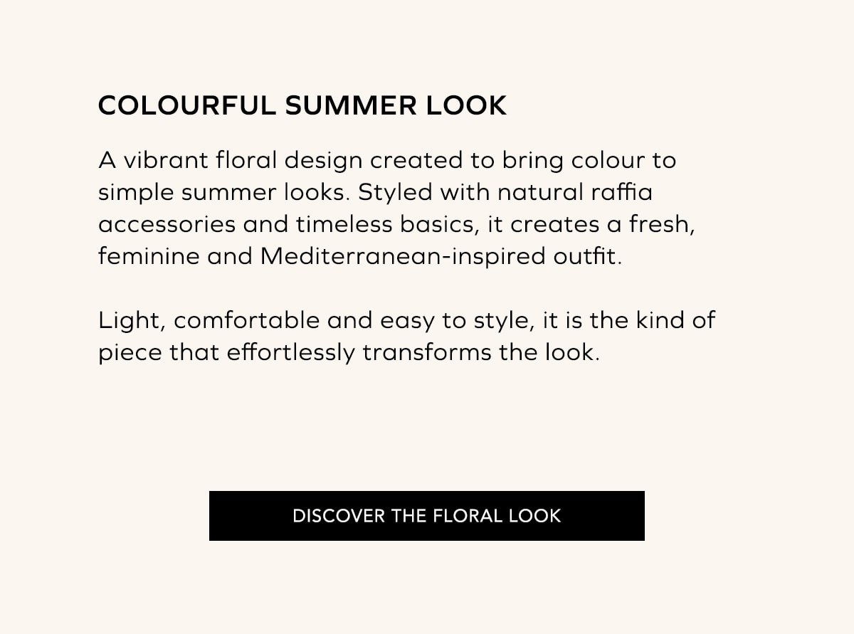 COLOR Y BÁSICOS MEDITERRÁNEOS Un diseño lleno de color pensado para dar vida a los looks más sencillos del verano. Su estampado floral, combinado con básicos naturales y accesorios de rafia, crea un estilismo fresco, femenino y muy mediterráneo. Ligero, cómodo y fácil de combinar, es el tipo de prenda que transforma cualquier look con naturalidad. DESCUBRIR LOOK FLORAL