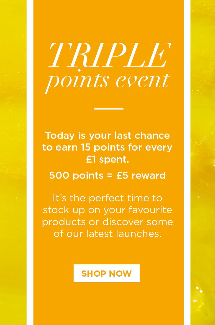Triple Points Event. Today is your last chance to earn 15 points for every £1 spent. 500 points = £5 reward. It's the perfect time to stock up on your favourite products or discover some of our latest launches. CTA: Shop Now 