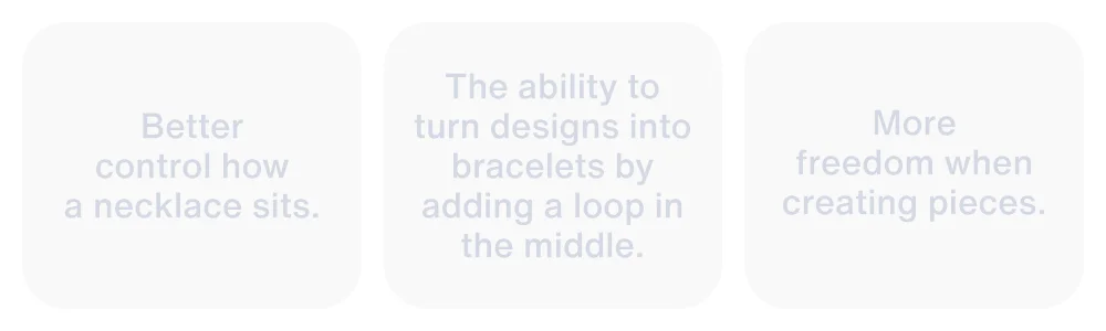 Better control how a necklace sits. The ability to turn designs into bracelets. More freedom when creating pieces.