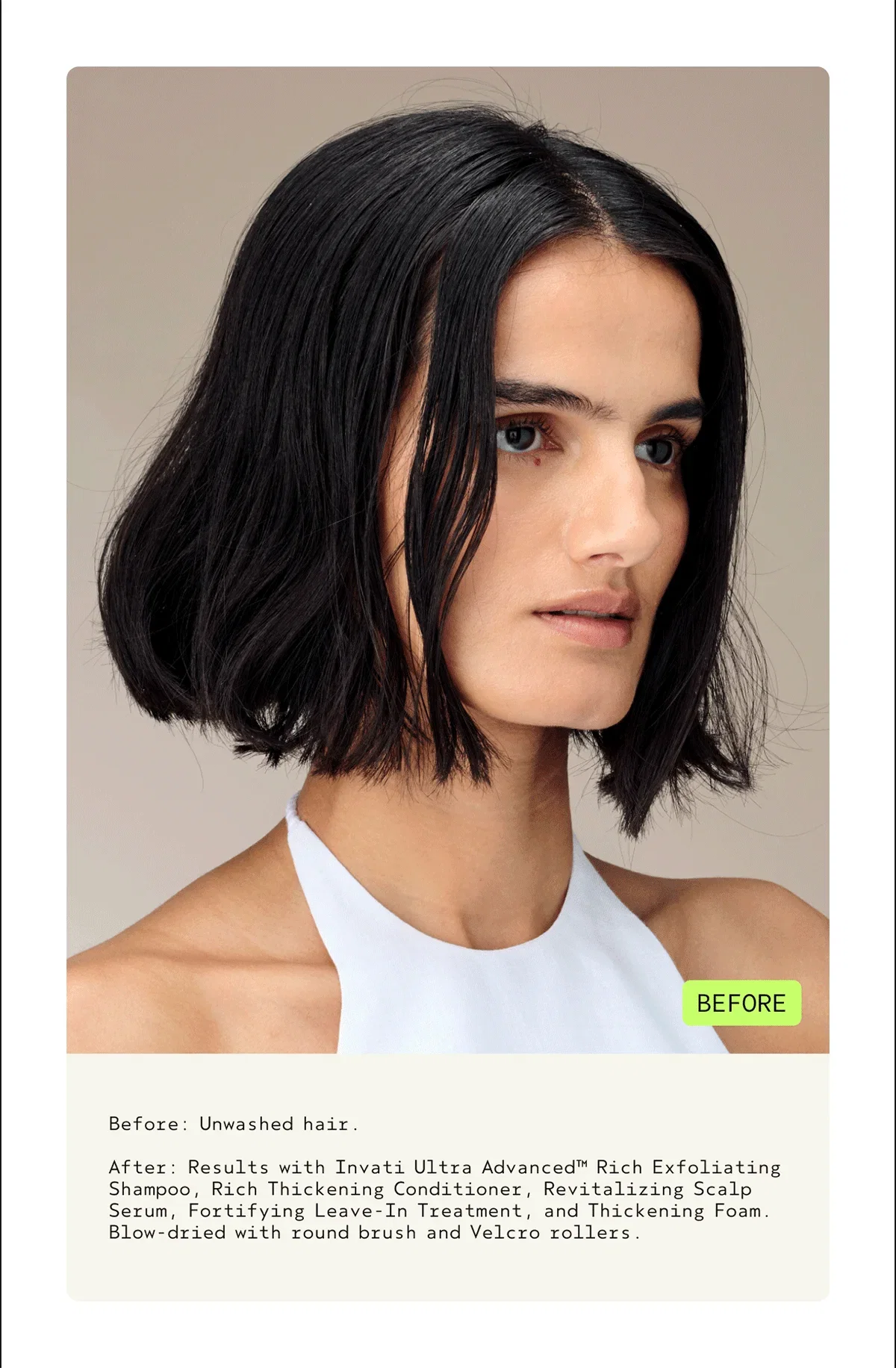Before: Unwashed hair. | After: Results with Invati Ultra Advanced™ Rich Exfoliating Shampoo, Rich Thickening Conditioner, Revitalizing Scalp Serum, Fortifying Leave-In Treatment, and Thickening Foam. Blow-dried with round brush and Velcro rollers.