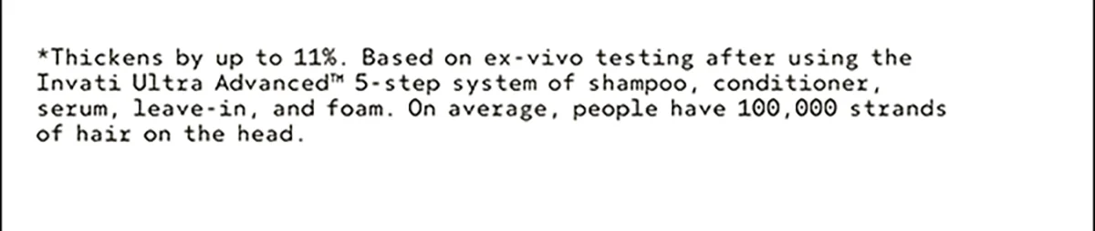 *Thickens by up to 11%. Based on ex-vivo testing after using the Invati Ultra Advanced™ 5-step system of shampoo, conditioner, serum, leave-in, and foam. On average, people have 100,000 strands of hair on the head.