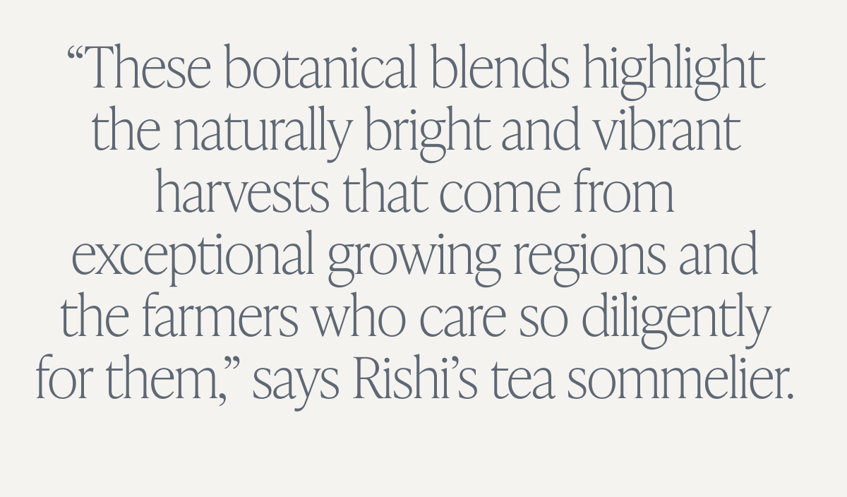 “The secret to amazing tea lies in the origin and sourcing. These botanical blends highlight the naturally bright and vibrant harvests that come from exceptional growing regions and the farmers who care so diligently for them," says Rishi's tea sommelier.