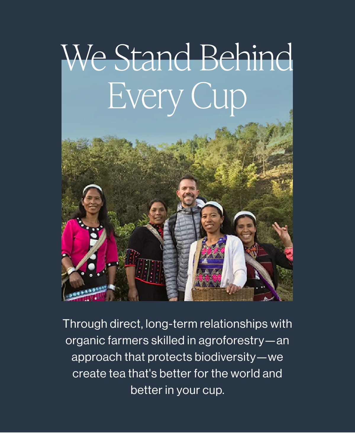 We Stand Behind Every Cup | Through direct, long-term relationships with organic farmers skilled in agroforestry—an approach that protects biodiversity—we create tea that's better for the world and better in your cup.