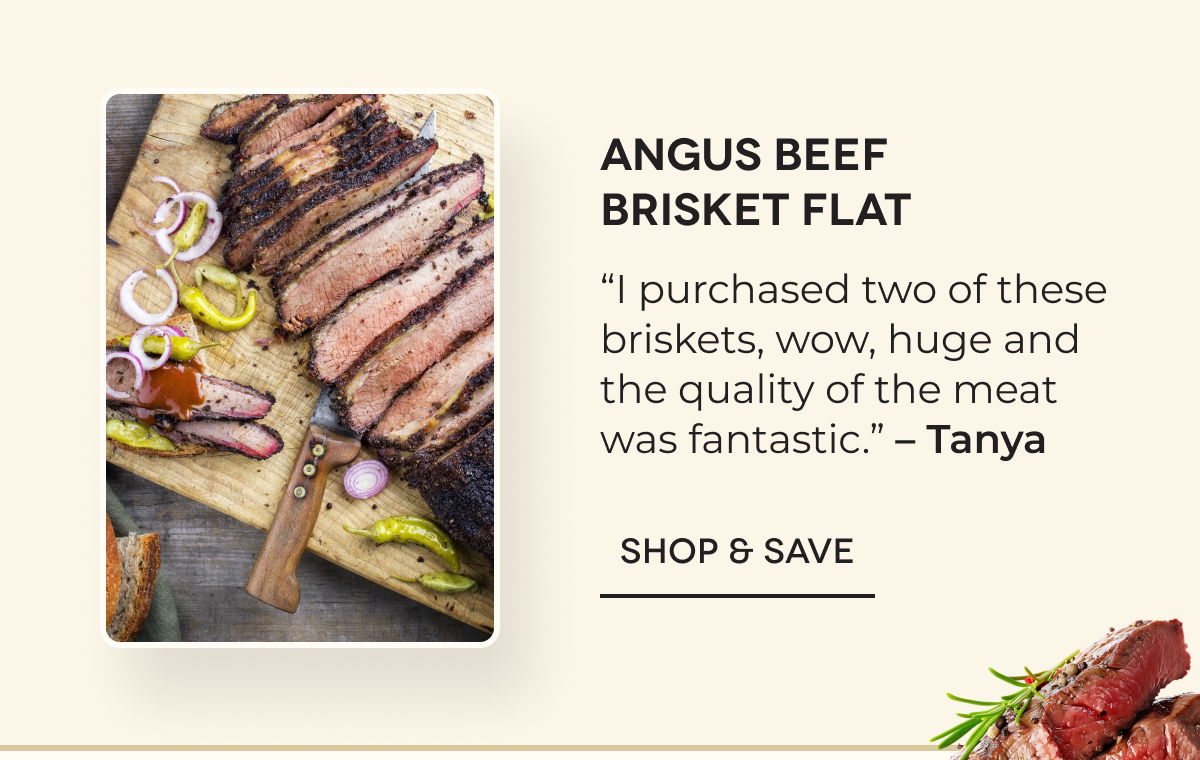 Angus Beef Brisket Flat “I purchased two of these briskets, wow, huge and the quality of the meat was fantastic.” – Tanya SHOP & SAVE