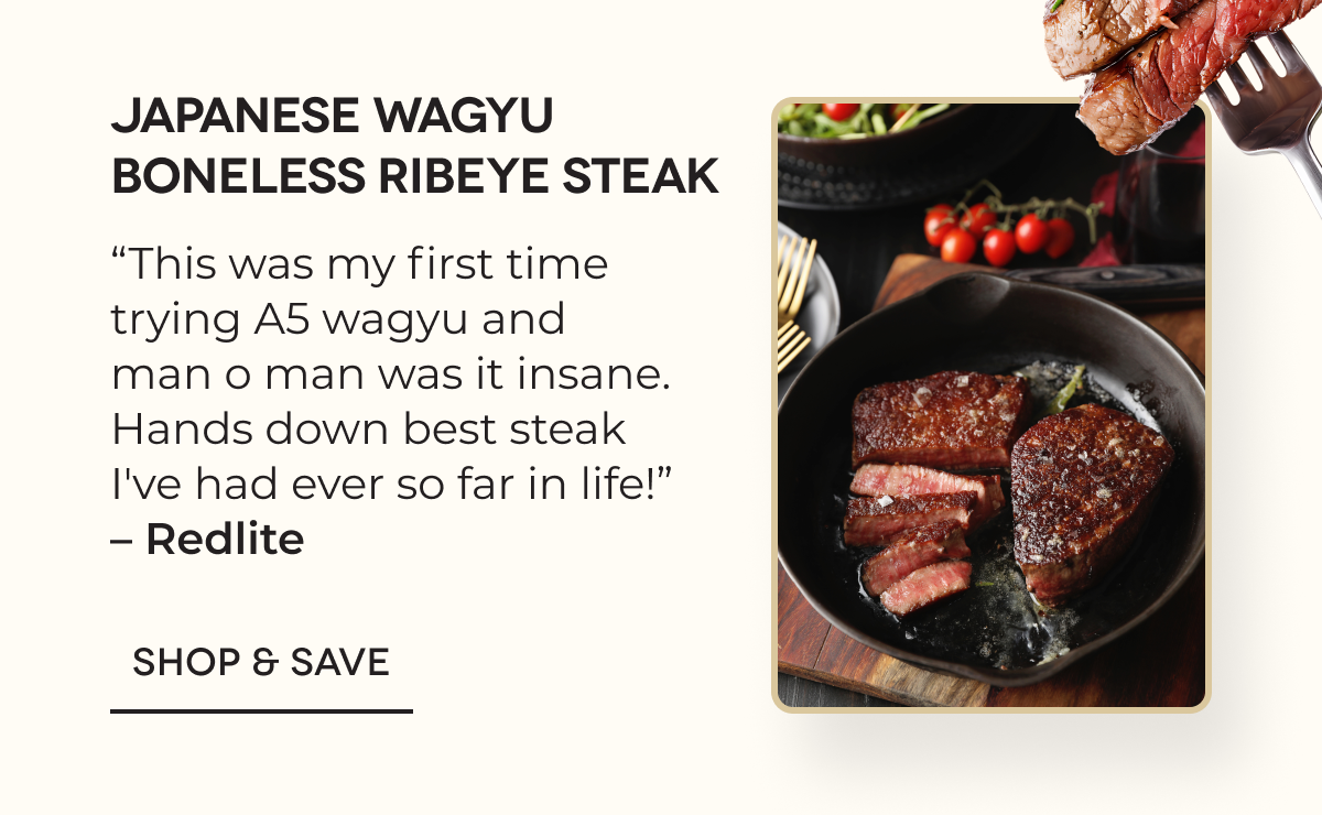 Japanese Wagyu Boneless Ribeye Steak “This was my first time trying A5 wagyu and man o man was it insane. Hands down best steak I've had ever so far in life!” – Redlite SHOP & SAVE