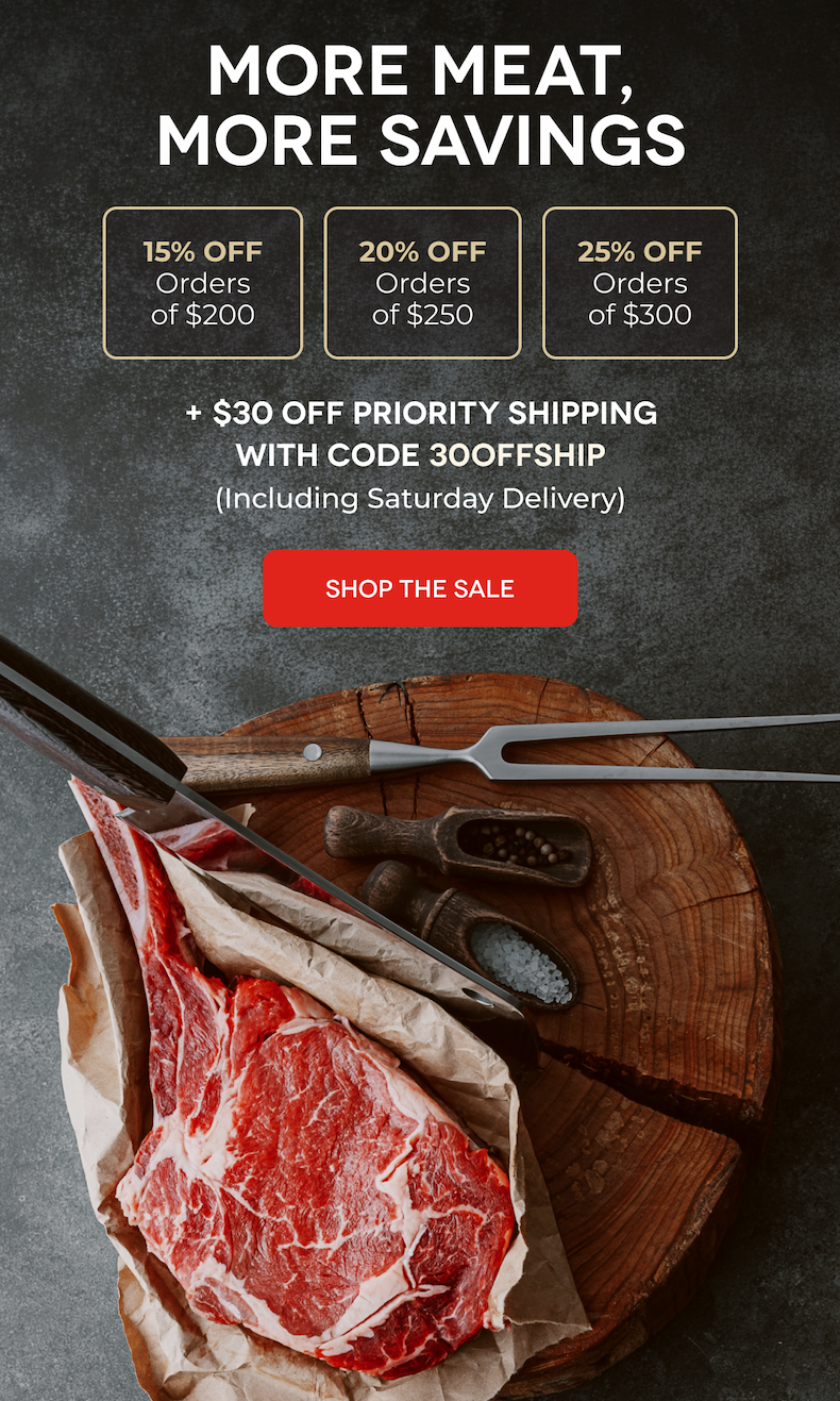 MORE MEAT, MORE SAVINGS 15% OFF Orders of $200 20% OFF Orders of $250 25% OFF Orders of $300 + $30 OFF PRIORITY SHIPPING With Code 30OFFSHIP (Including Saturday Delivery) SHOP THE SALE