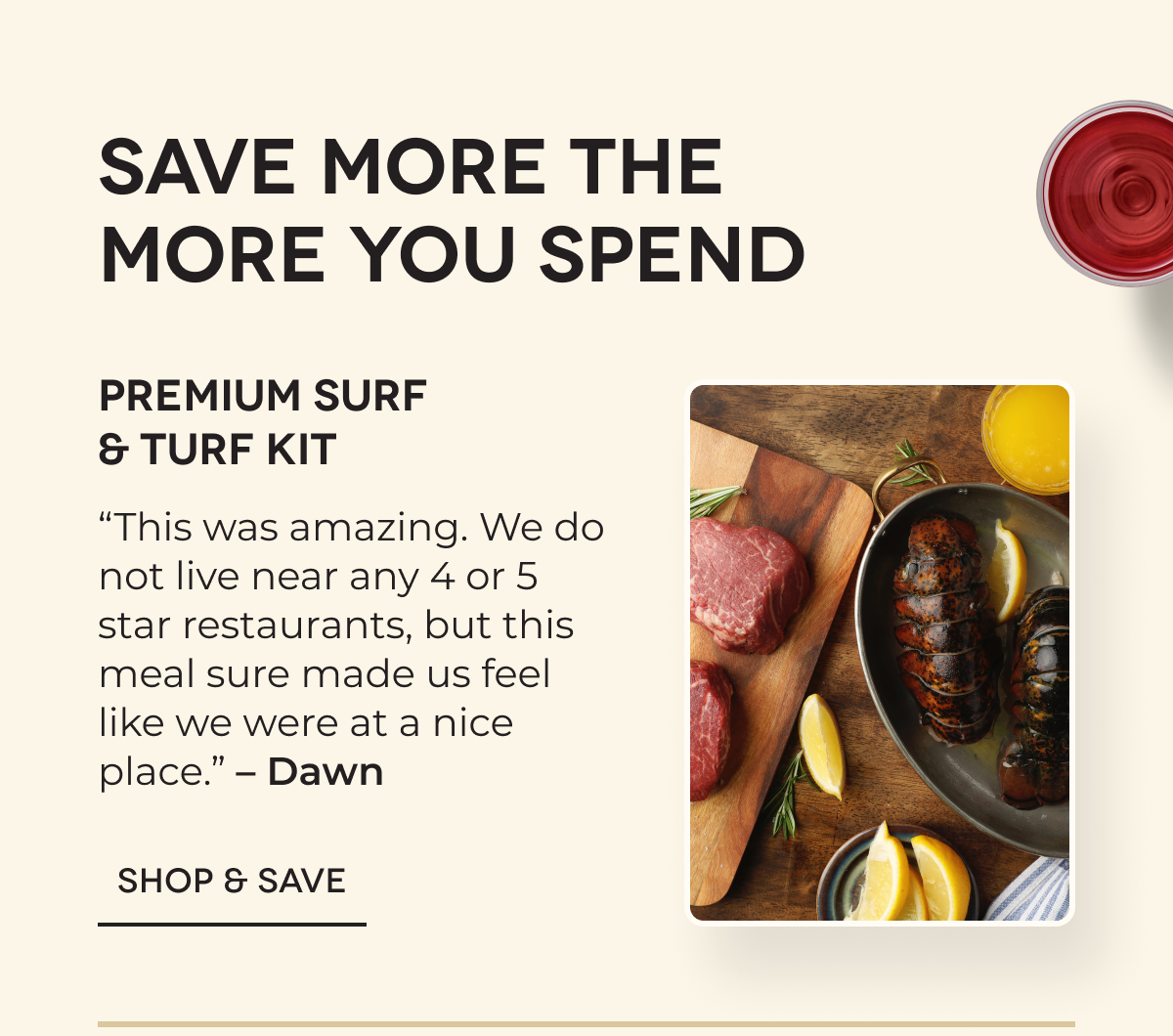 Save more the more you spend | Premium Surf & Turf Kit “This was amazing. We do not live near any 4 or 5 star restaurants, but this meal sure made us feel like we were at a nice place.” – Dawn SHOP & SAVE