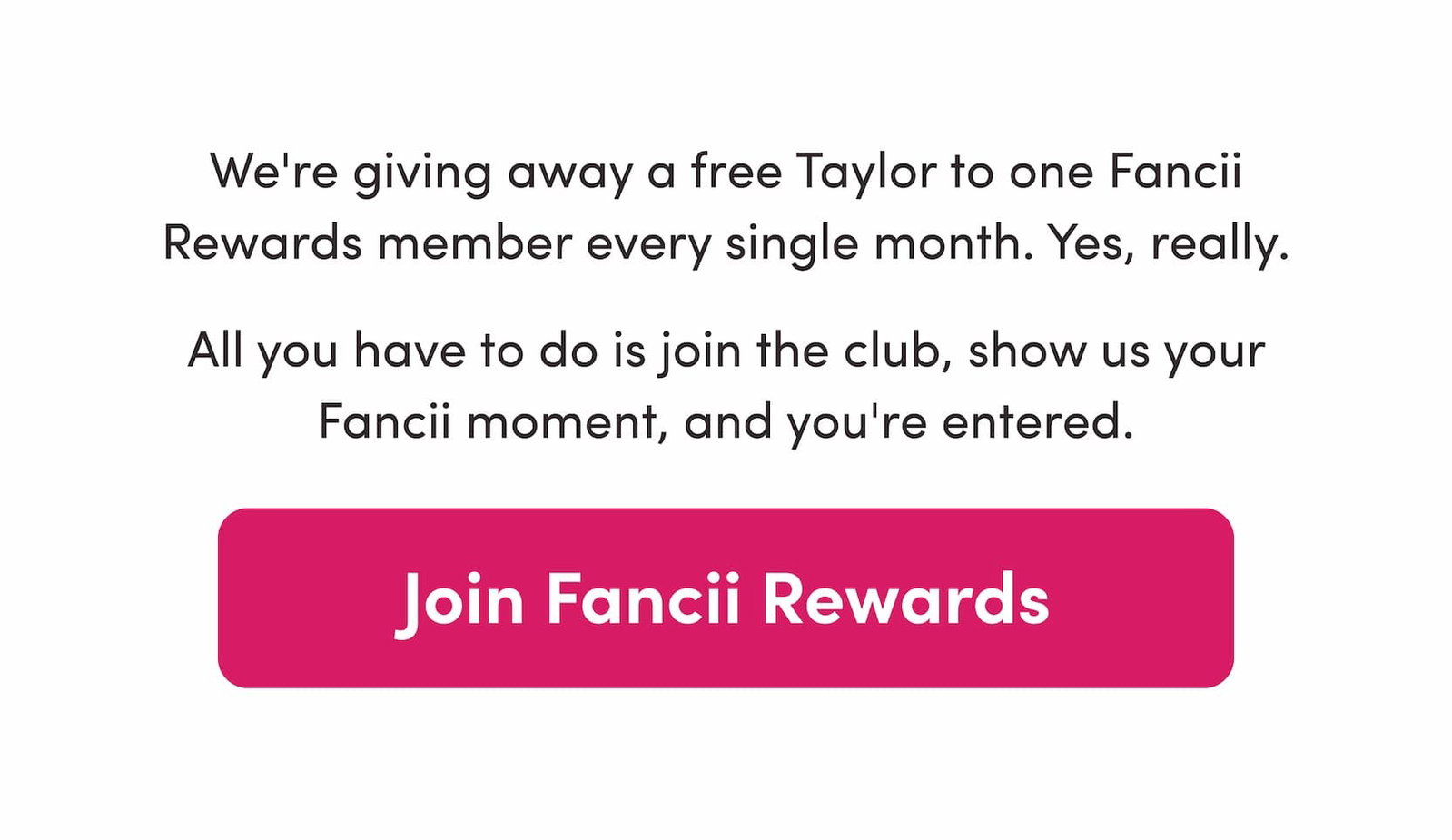 We're giving away a free Taylor to one Fancii Rewards member every single month. Yes, really.  All you have to do is join the club, show us your Fancii moment, and you're entered.