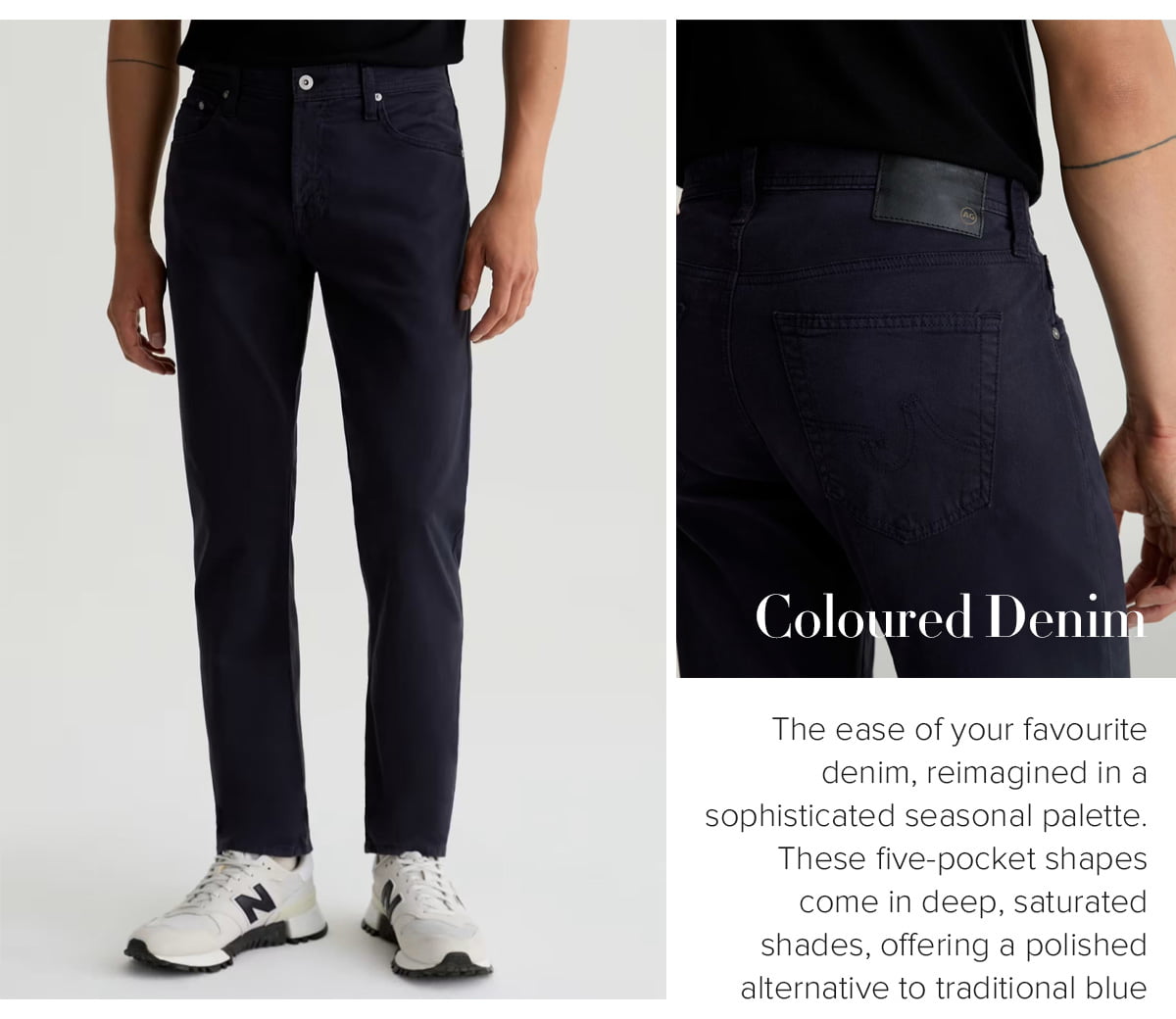 The ease of your favourite denim, reimagined in a sophisticated seasonal palette. These five-pocket shapes come in deep, saturated shades, offering a polished alternative to traditional blue washes