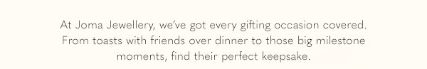 At Joma Jewellery, we've got every gifting occasion covered. From toasts with friends over dinner to those big milestone moments, find their perfect keepsake.
