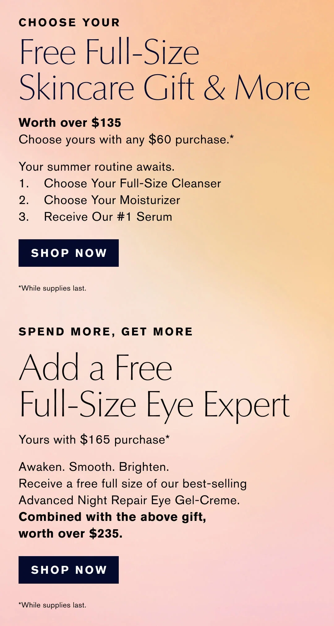 CHOOSE YOUR | Free Full-Size Skincare Gift & More | Worth over $135 | Choose yours with any $60 purchase.* | Your summer routine awaits. | 1. Choose Your Full-Size Cleanser. | 2. Choose Your Moisturizer | 3. Receive Our #1 Serum | SHOP NOW | While supplies last. | SPEND MORE, GET MORE | Add a Free Full-Size Eye Expert | Yours with $165 purchase* | Awaken. Smooth. Brighten. | Receive a free full size of our best-selling | Advanced Night Repair Eye Gel-Creme. | Combined with the above gift, worth over $235. | SHOP NOW | *While supplies last.