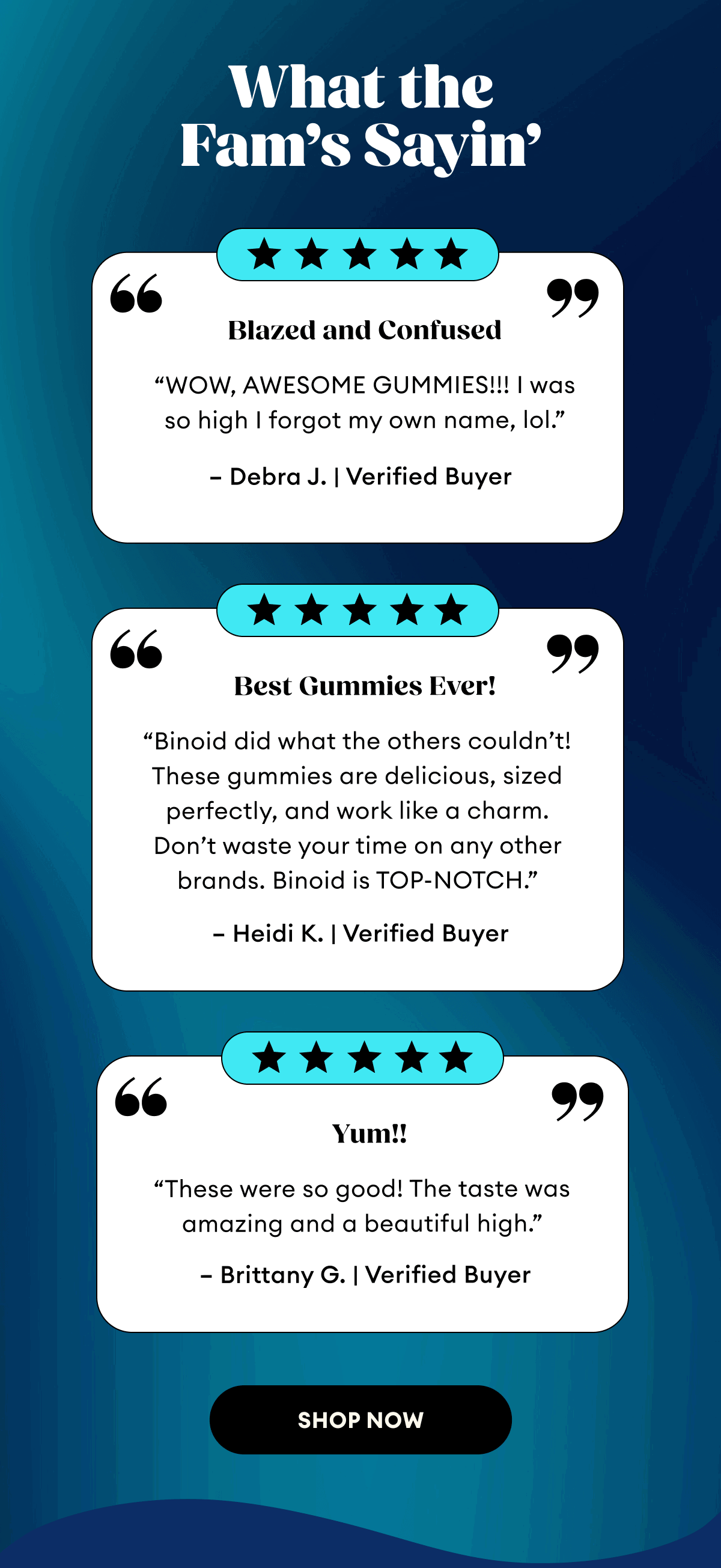 What the Fam's Sayin' | Blazed and Confused “WOW, AWESOME GUMMIES!!! I was so high I forgot my own name, lol.” – Debra J. | Verified Buyer | Best Gummies Ever! “Binoid did what the others couldn’t! These gummies are delicious, sized perfectly, and work like a charm. Don’t waste your time on any other brands. Binoid is TOP-NOTCH.” – Heidi K. | Verified Buyer | Yum!! “These were so good! The taste was amazing and a beautiful high.” – Brittany G. | Verified Buyer | Shop Now