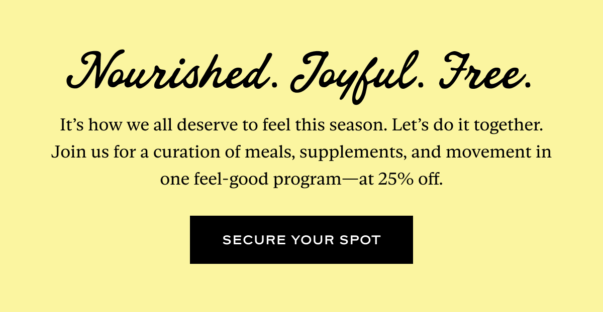 Nourished. Joyful. Free. It’s how we all deserve to feel this season. Let’s do it together. Join us for a curation of meals, supplements, and movement in one feel-good program—at 25% off.