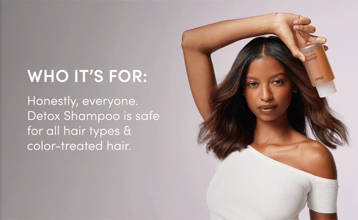 WHO IT’S FOR: Honestly, everyone. Detox Shampoo is safe for all hair types & color-treated hair. 