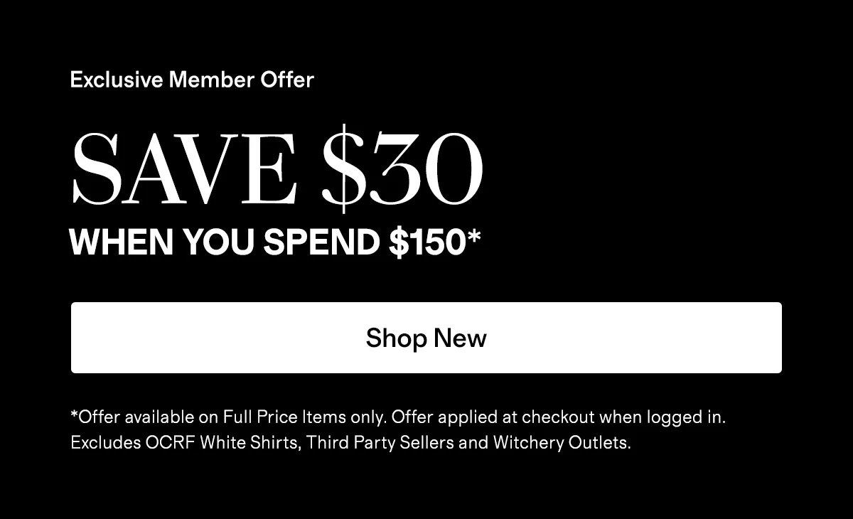 Exclusive Member Offer | SAVE $30 WHEN YOU SPEND $150* | Shop New | *Offer available on Full Price Items only. Offer applied at checkout when logged in. Excludes OCRF White Shirts, Third Party Sellers and Witchery Outlets.