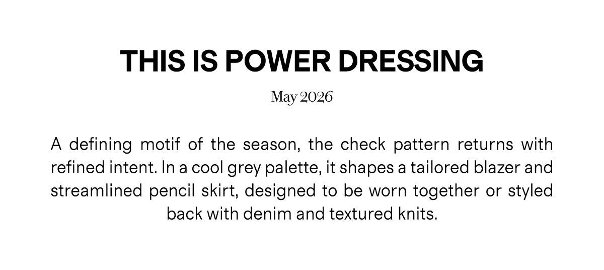 THIS IS POWER DRESSING | May 2026 | A defining motif of the season, the check pattern returns with refined intent. In a cool grey palette, it shapes a tailored blazer and streamlined pencil skirt, designed to be worn together or styled back with denim and textured knits.