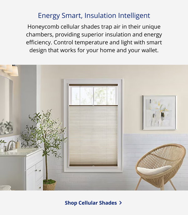 Energy Smart, Insulation Intelligent | Honeycomb cellular shades trap air in their unique chambers, providing superior insulation and energy efficiency. Control temperature and light with smart design that works for your home and your wallet. | SHOP CELLULAR SHADES >