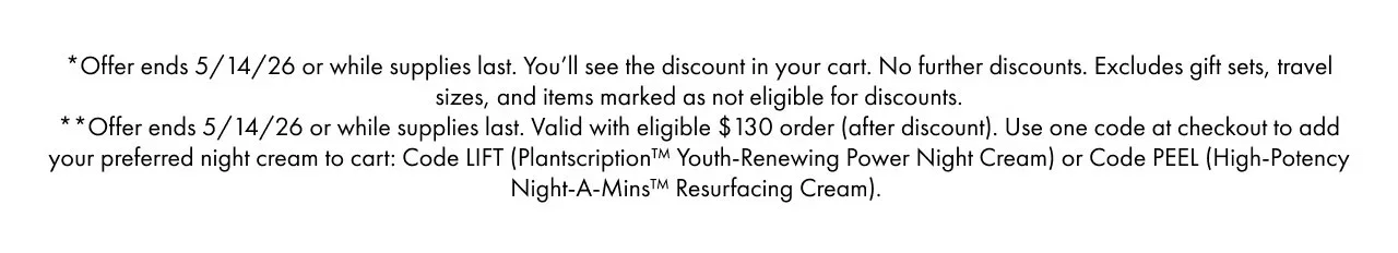 *Offer ends 5/14/26 or while supplies last. You’ll see the discount in your cart. No further discounts. Excludes gift sets, travel sizes, and items marked as not eligible for discounts. | **Offer ends 5/14/26 or while supplies last. Valid with eligible $130 order (after discount). Use one code at checkout to add your preferred night cream to cart: Code LIFT (Plantscription™ Youth-Renewing Power Night Cream) or Code PEEL (High-Potency Night-A-Mins™ Resurfacing Cream).