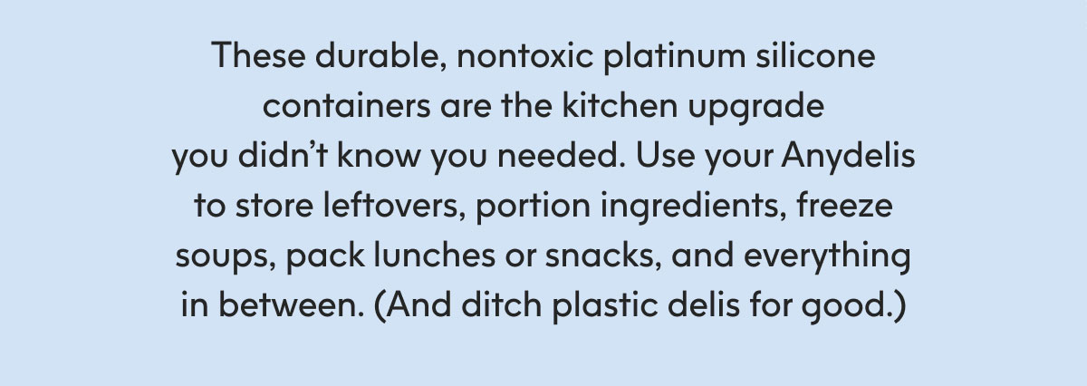 These durable, nontoxic platinum silicone containers are the kitchen upgrade you didn’t know you needed. Use your Anydelis to store leftovers, portion ingredients, freeze soups, pack lunches or snacks, and everything in between. (And ditch plastic delis for good.)