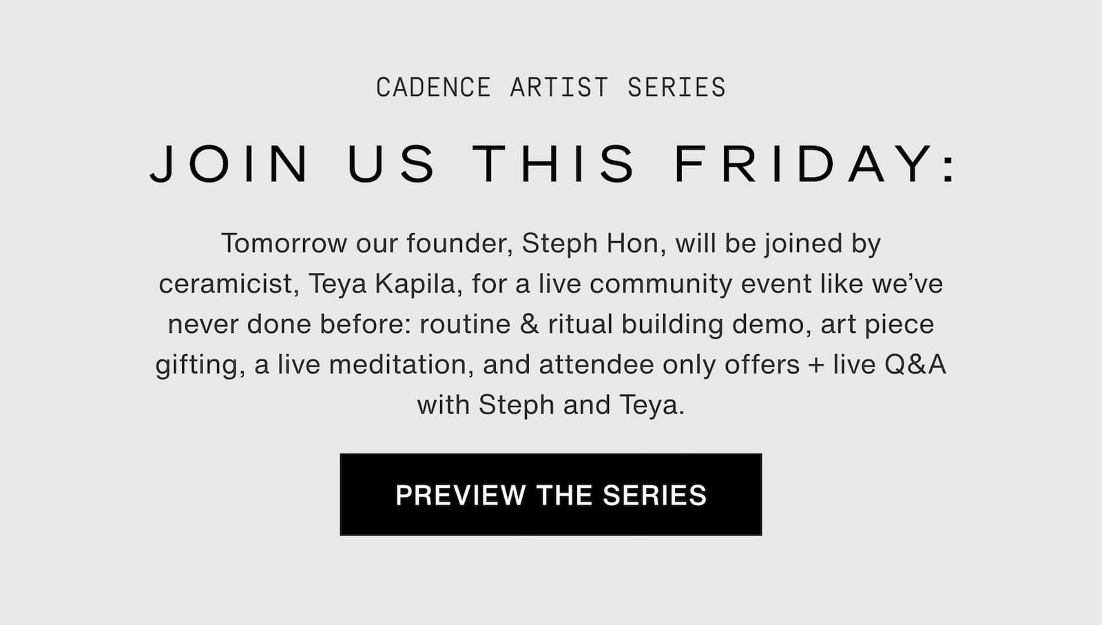 Click to preview the series. Cadence Artist Series. Join us this Friday: Tomorrow our founder, Steph Hon, will be joined by ceramicist, Teya Kapila, for a live community event like we’ve never done before: routine & ritual building demo, art piece gifting, a live meditation, and attendee only offers + live Q&A with Steph and Teya.