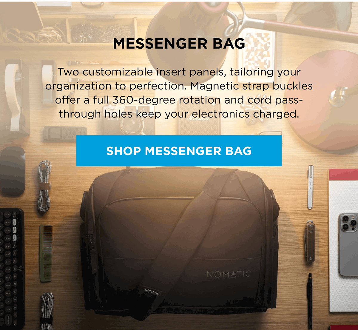 Messenger Bag  Two customizable insert panels, tailoring your organization to perfection. Magnetic strap buckles offer a full 360-degree rotation and cord pass-through holes keep your electronics charged.  [SHOP MESSENGER BAG]
