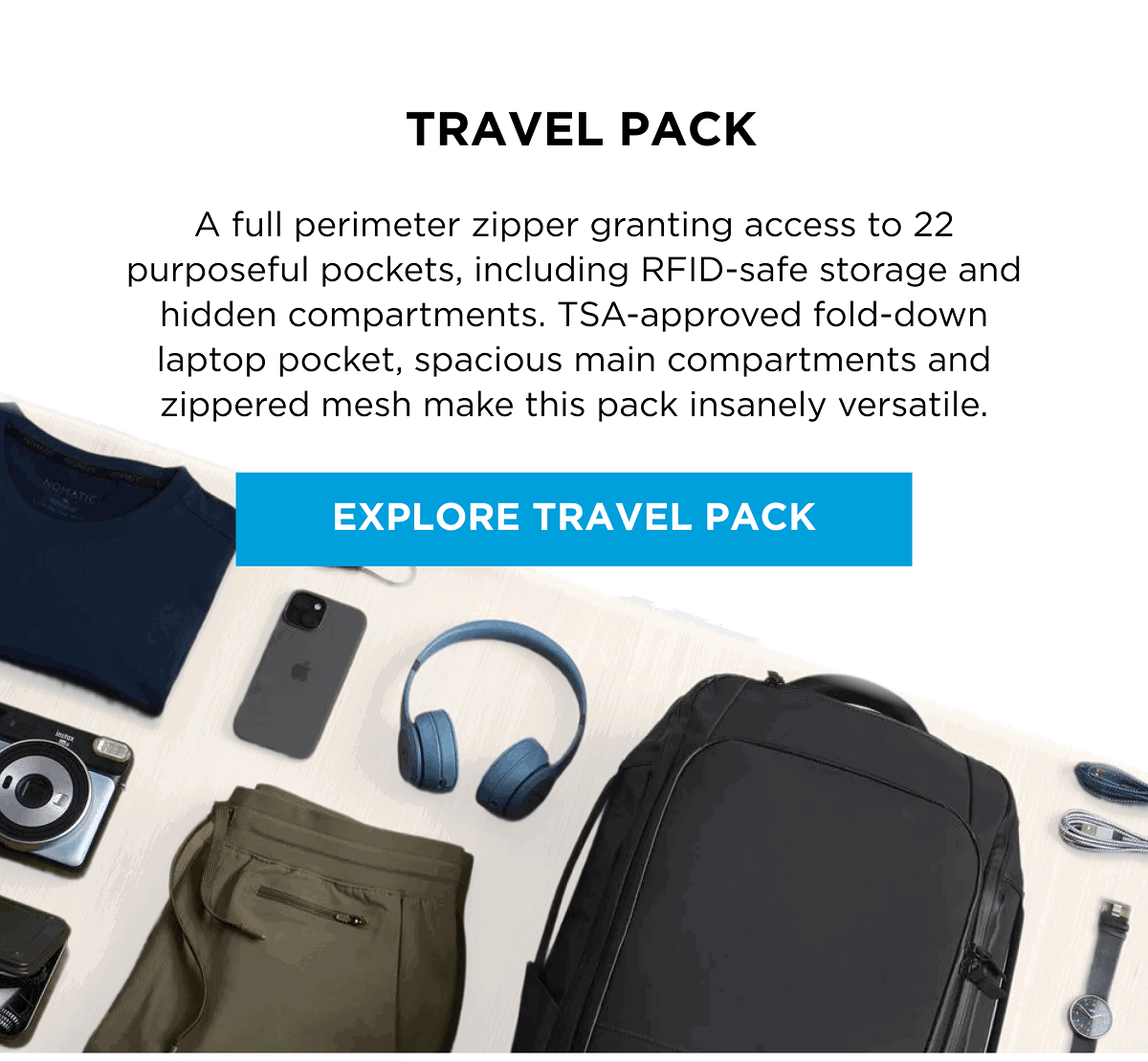 TRAVEL PACK  A full perimeter zipper granting access to 22 purposeful pockets, including RFID-safe storage and hidden compartments. TSA-approved fold-down laptop pocket, spacious main compartments and zippered mesh make this pack insanely versatile.  [EXPLORE TRAVEL PACK]