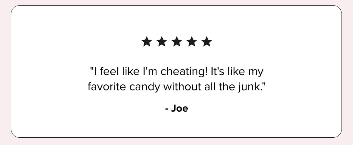 ★★★★★ “I feel like I’m cheating! It’s like my favorite candy without all the junk.” — Joe