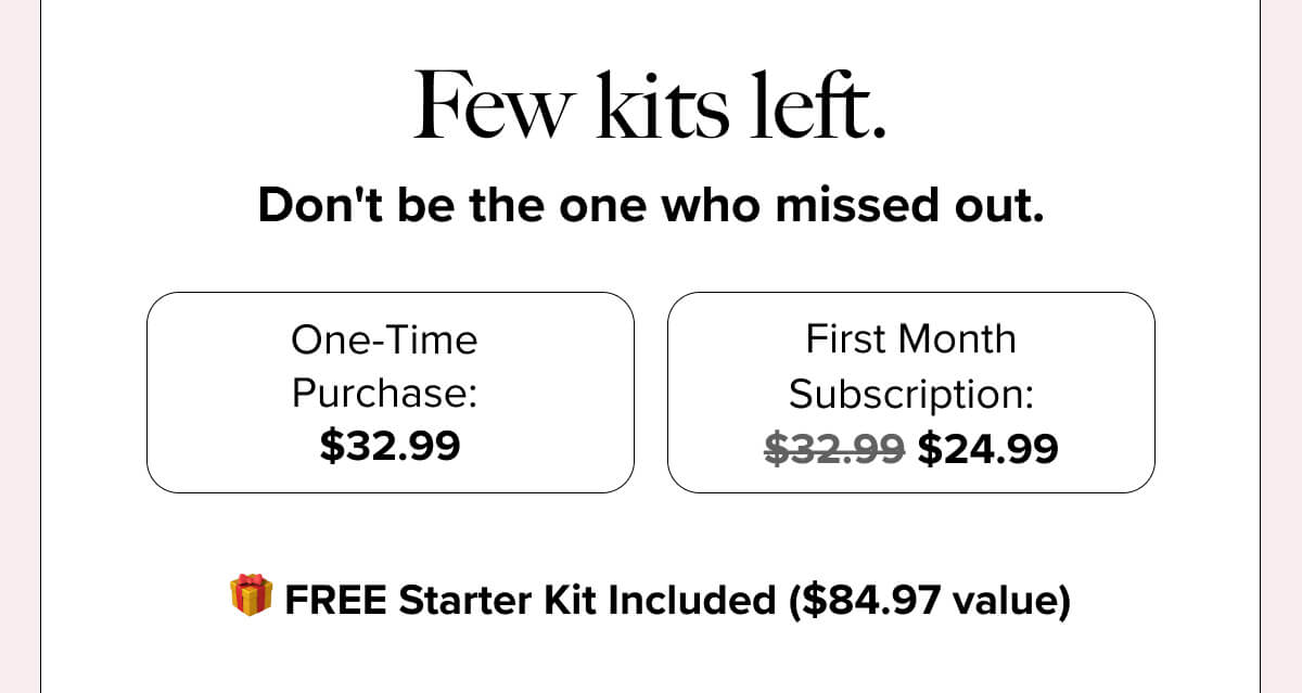 Few kits left. Don’t be the one who missed out. | One-Time Purchase: $32.99 First Month Subscription: $32.99 $24.99