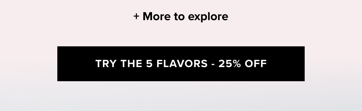 + More to explore  | TRY THE 5 FLAVORS - 25% OFF