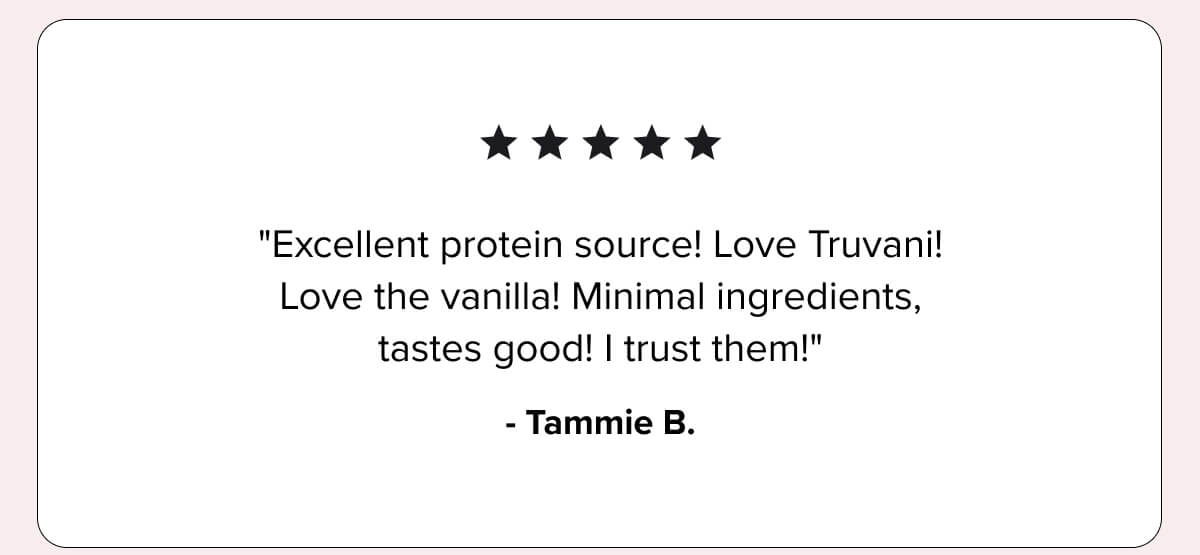 ★★★★★ “Excellent protein source! Love Truvani. Love the vanilla. Minimal ingredients, tastes good. I trust them!” — Tammie B.