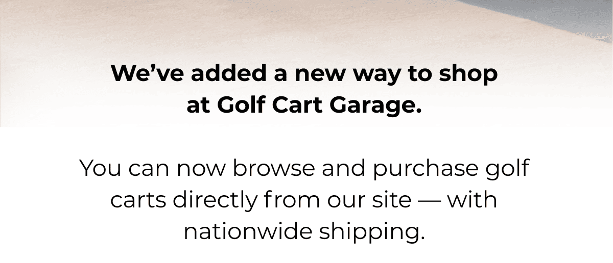 We’ve added a new way to shop at Golf Cart Garage.  You can now browse and purchase golf carts directly from our site — with nationwide shipping.
