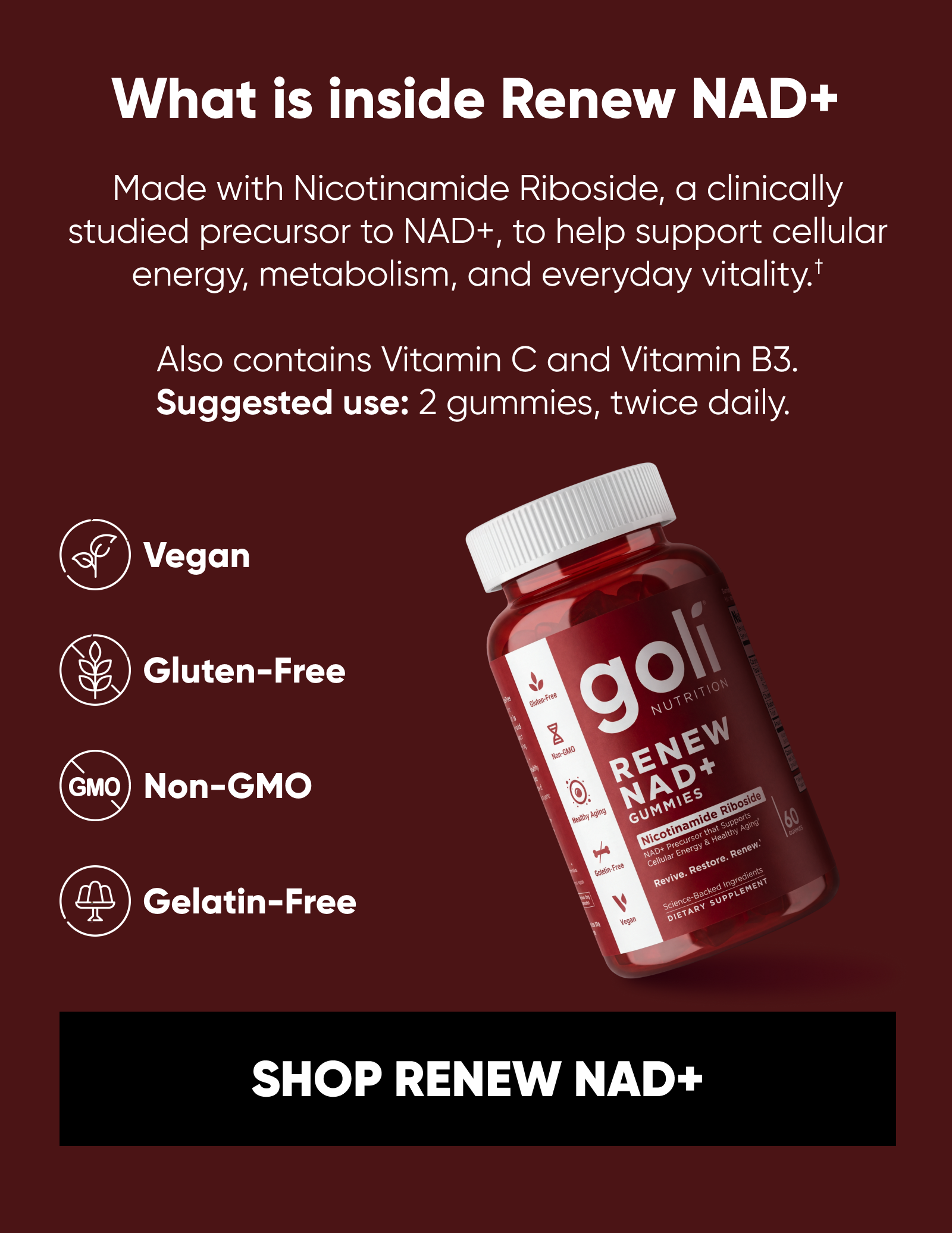 What is inside Renew NAD+ Made with Nicotinamide Riboside, a clinically studied precursor to NAD+, to help support cellular energy, metabolism, and everyday vitality.† Also contains Vitamin C and Vitamin B3. Suggested use: 2 gummies, twice daily. Vegan. Gluten-Free. Gelatin-Free. Non-GMO.   SHOP RENEW NAD+