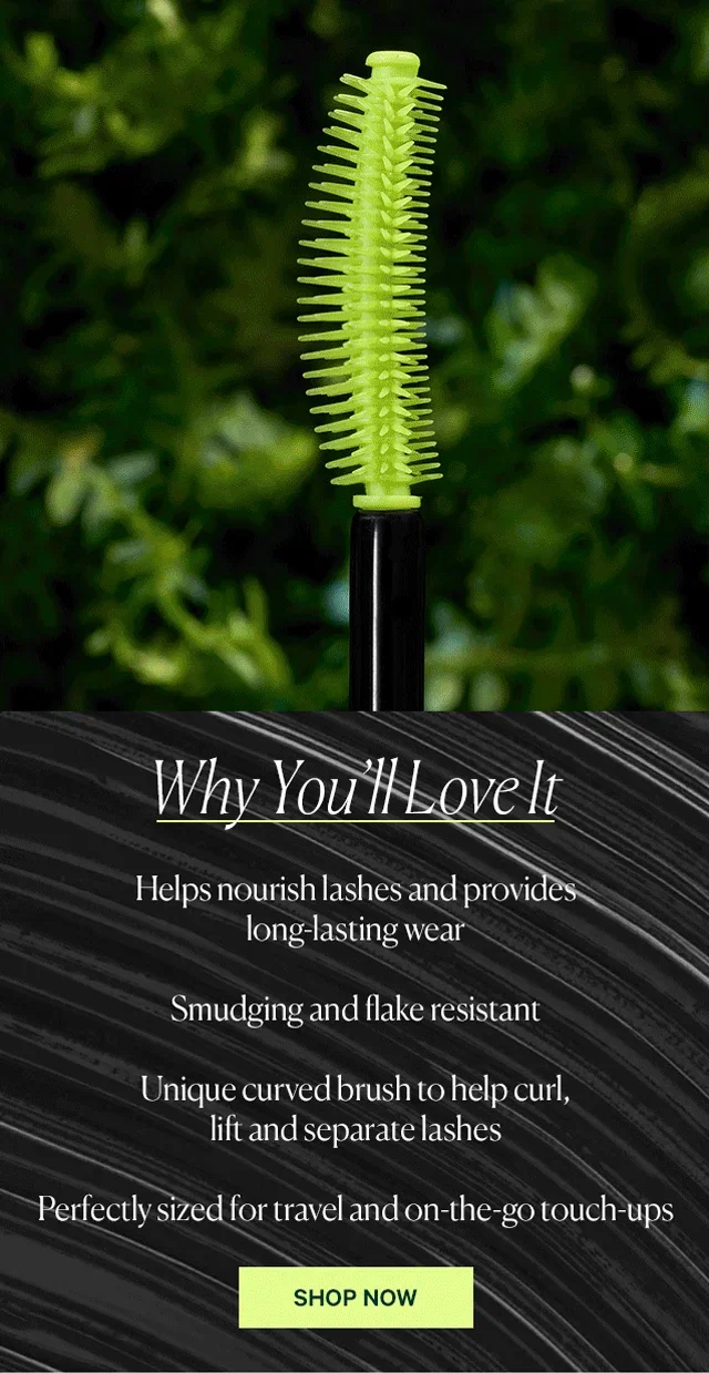 Why You’ll Love It  Helps nourish lashes and provides long-lasting wear Smudging and flake resistant Unique curved brush to help curl, lift and separate lashes Perfectly sized for travel and on-the-go touch-ups  SHOP NOW